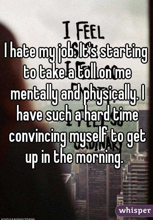 I hate my job. It's starting to take a toll on me mentally and physically. I have such a hard time convincing myself to get up in the morning.  