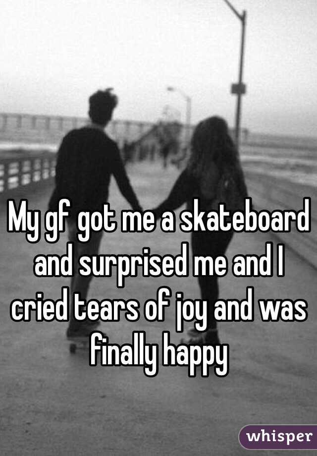 My gf got me a skateboard and surprised me and I cried tears of joy and was finally happy