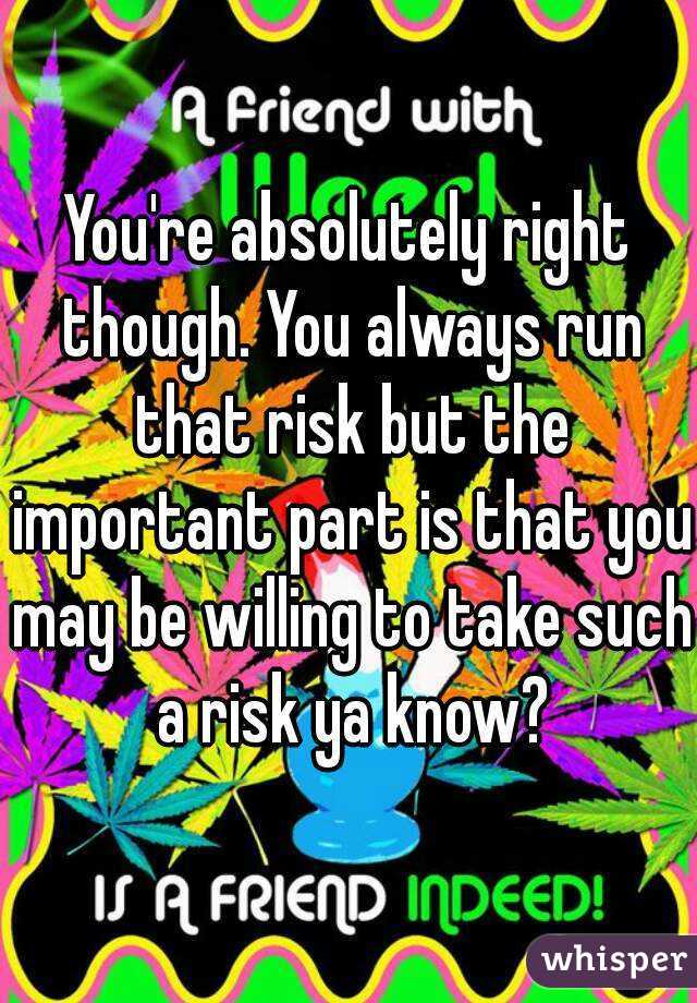 You're absolutely right though. You always run that risk but the important part is that you may be willing to take such a risk ya know?