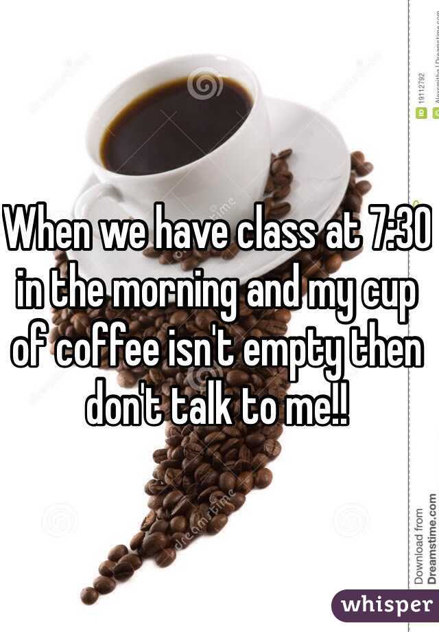 When we have class at 7:30 in the morning and my cup of coffee isn't empty then don't talk to me!!