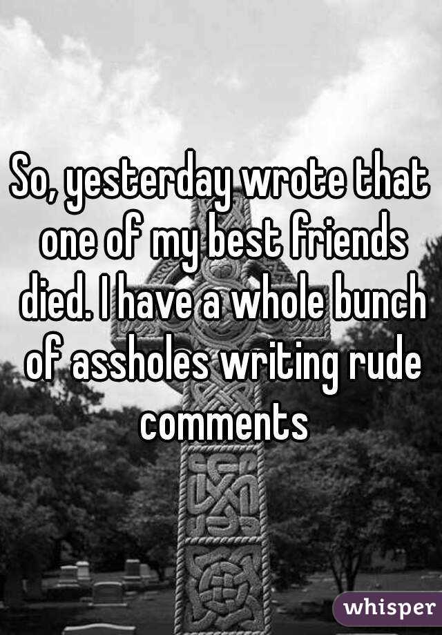 So, yesterday wrote that one of my best friends died. I have a whole bunch of assholes writing rude comments