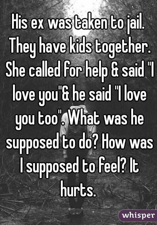 His ex was taken to jail. They have kids together. She called for help & said "I love you"& he said "I love you too". What was he supposed to do? How was I supposed to feel? It hurts. 