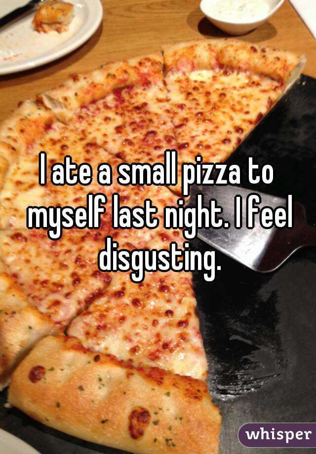 I ate a small pizza to myself last night. I feel disgusting.