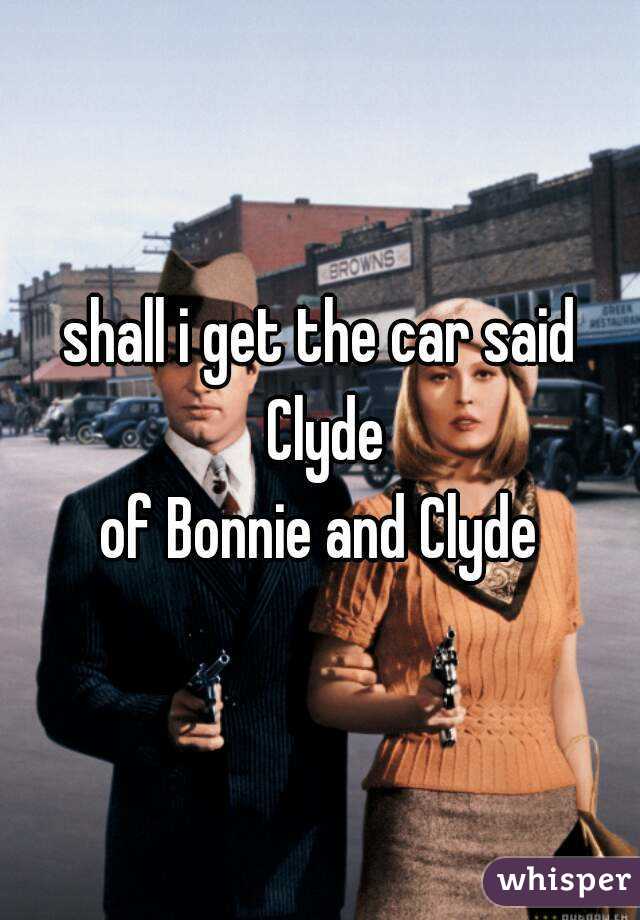shall i get the car said Clyde
of Bonnie and Clyde