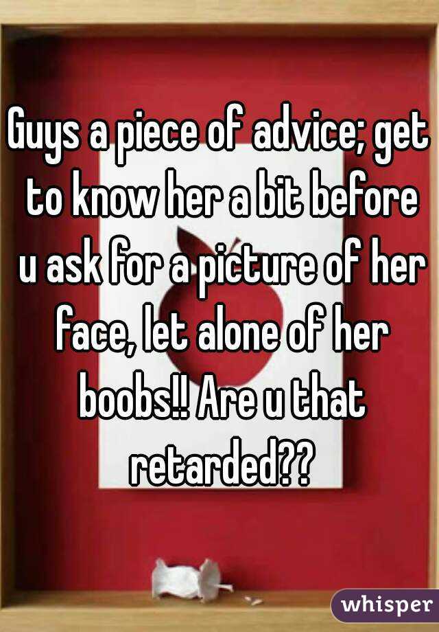 Guys a piece of advice; get to know her a bit before u ask for a picture of her face, let alone of her boobs!! Are u that retarded??