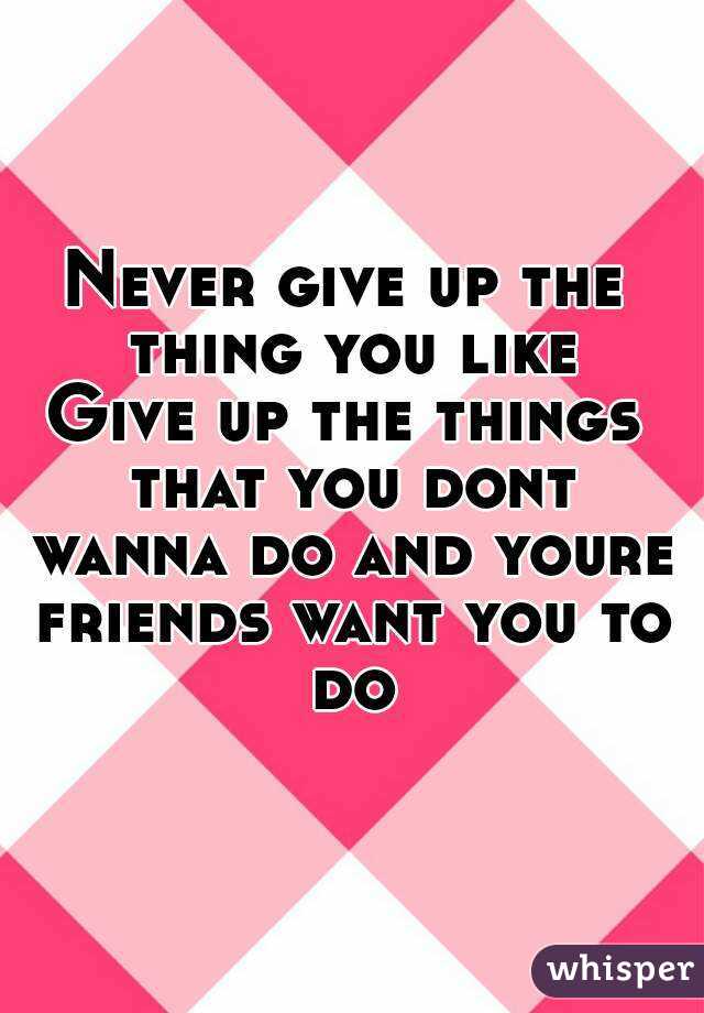 Never give up the thing you like
Give up the things that you dont wanna do and youre friends want you to do