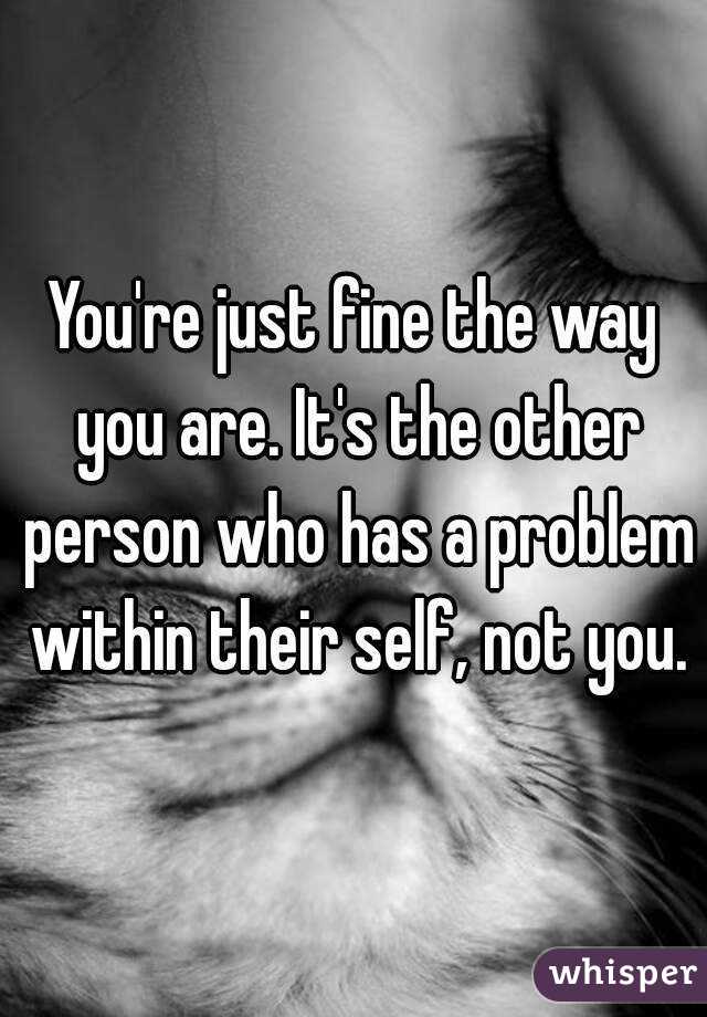 You're just fine the way you are. It's the other person who has a problem within their self, not you.