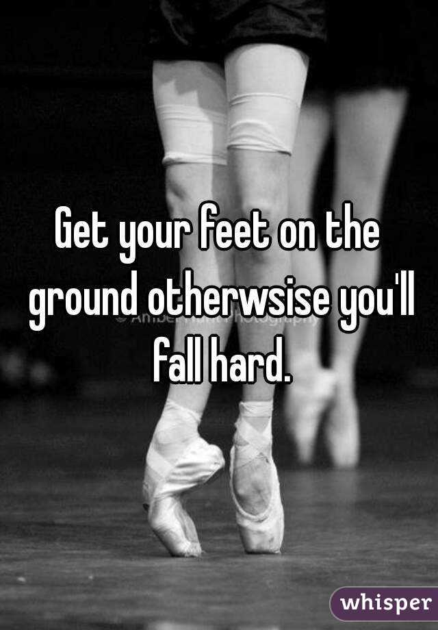 Get your feet on the ground otherwsise you'll fall hard.
