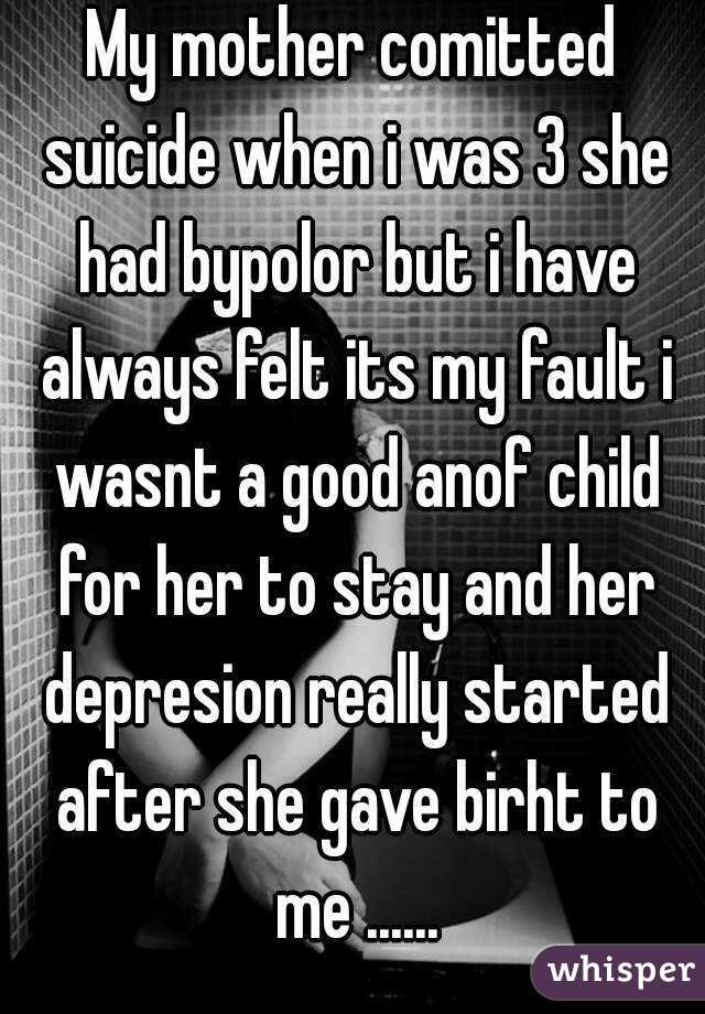 My mother comitted suicide when i was 3 she had bypolor but i have always felt its my fault i wasnt a good anof child for her to stay and her depresion really started after she gave birht to me ......