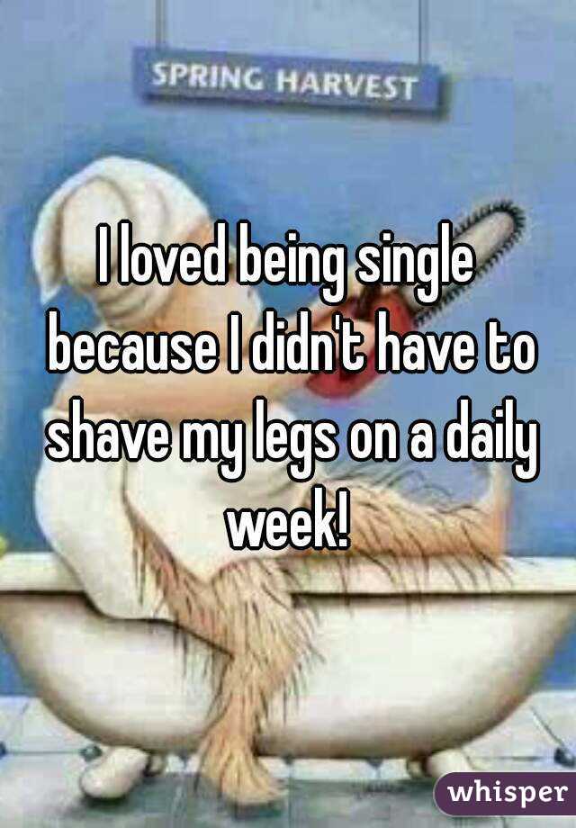 I loved being single because I didn't have to shave my legs on a daily week! 