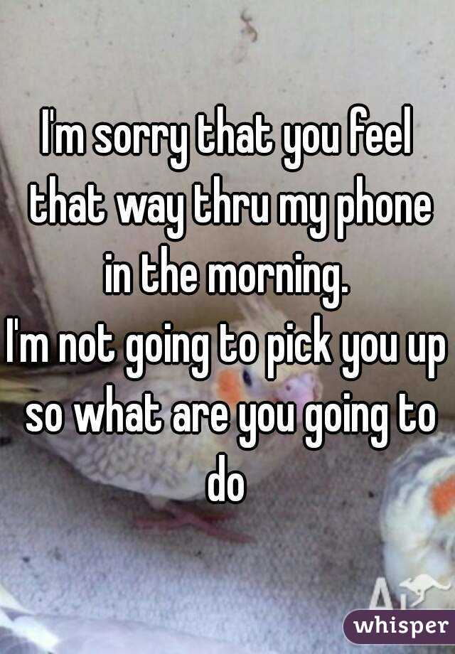I'm sorry that you feel that way thru my phone in the morning. 
I'm not going to pick you up so what are you going to do 