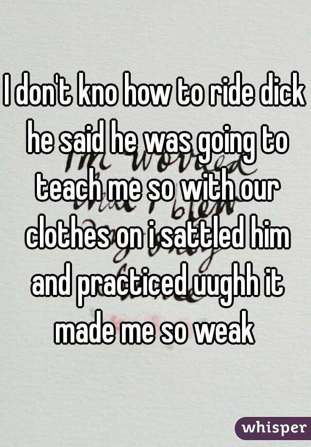 I don't kno how to ride dick he said he was going to teach me so with our clothes on i sattled him and practiced uughh it made me so weak 