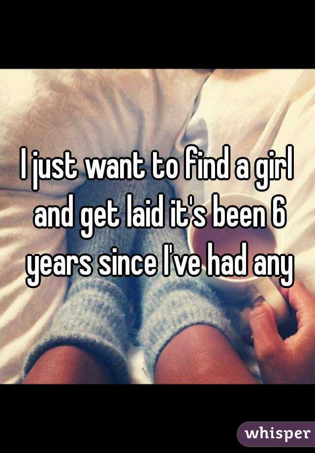 I just want to find a girl and get laid it's been 6 years since I've had any