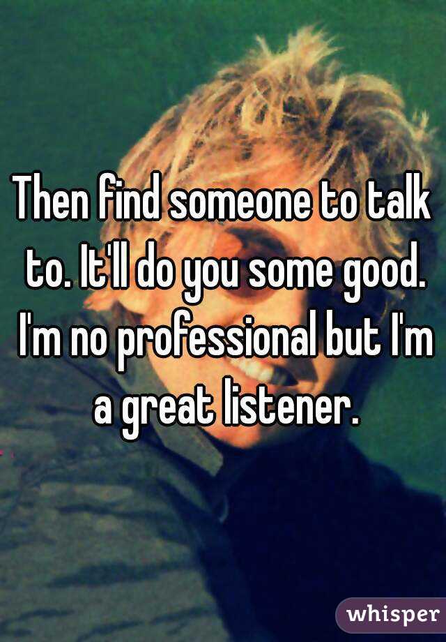 Then find someone to talk to. It'll do you some good. I'm no professional but I'm a great listener.