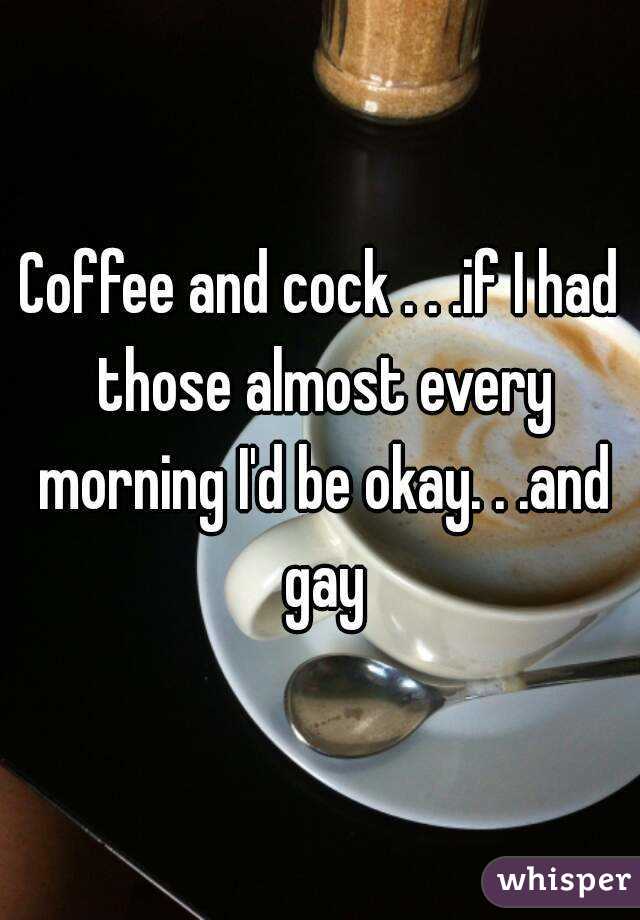 Coffee and cock . . .if I had those almost every morning I'd be okay. . .and gay