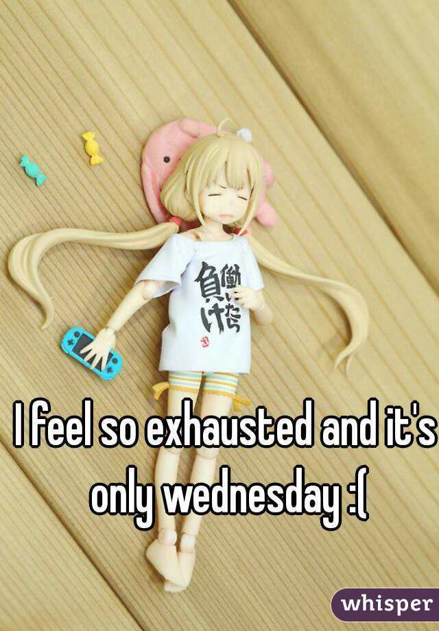I feel so exhausted and it's only wednesday :(