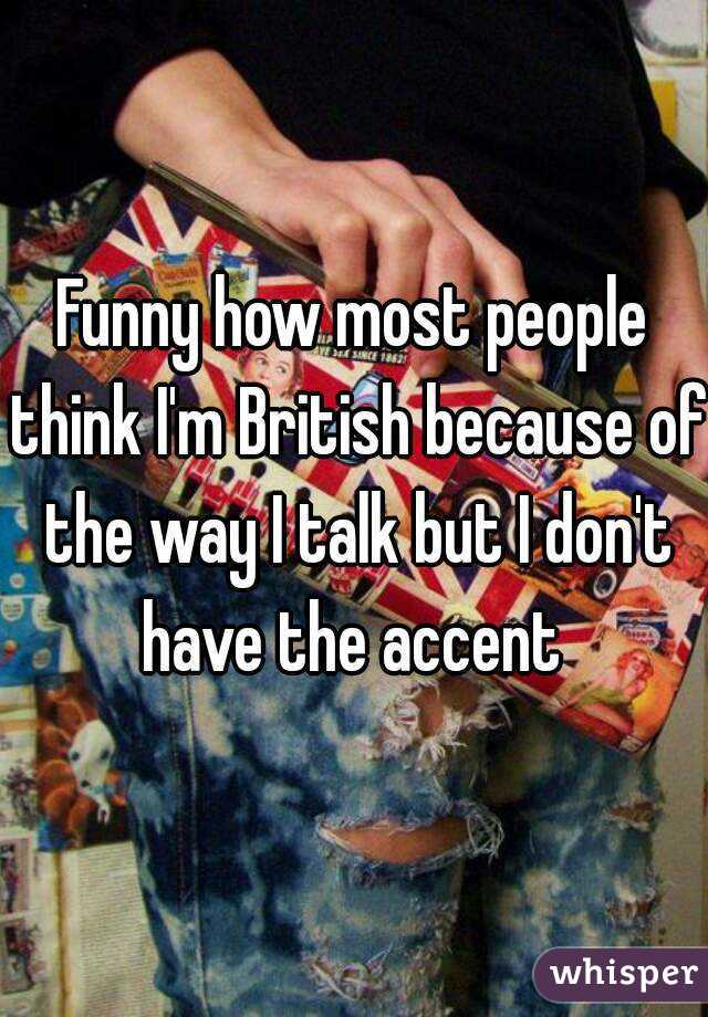 Funny how most people think I'm British because of the way I talk but I don't have the accent 
