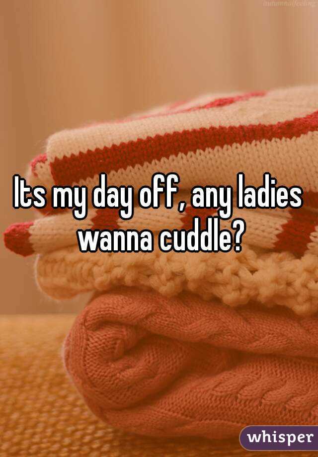 Its my day off, any ladies wanna cuddle?