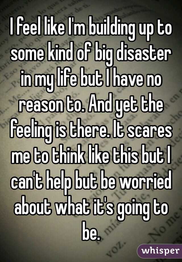 I feel like I'm building up to some kind of big disaster in my life but I have no reason to. And yet the feeling is there. It scares me to think like this but I can't help but be worried about what it's going to be. 