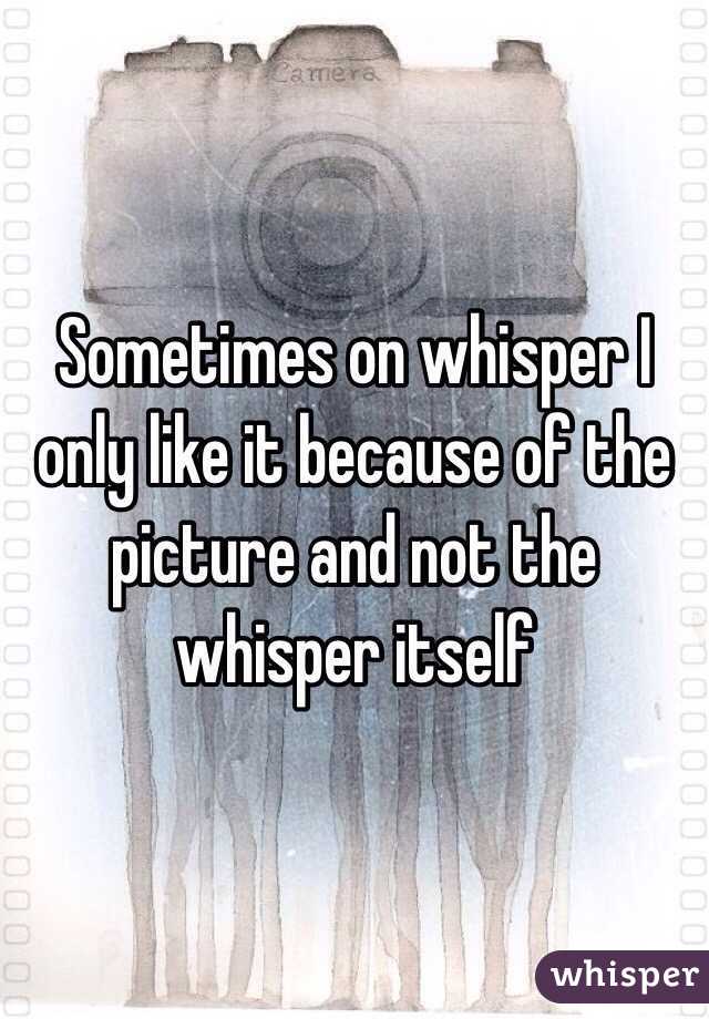 Sometimes on whisper I only like it because of the picture and not the whisper itself 