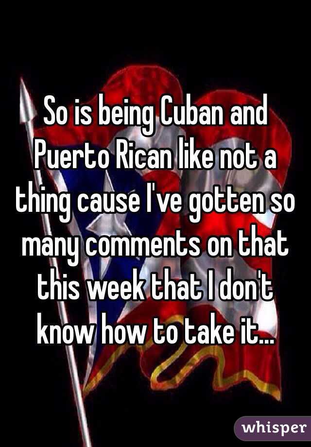 So is being Cuban and Puerto Rican like not a thing cause I've gotten so many comments on that this week that I don't know how to take it...