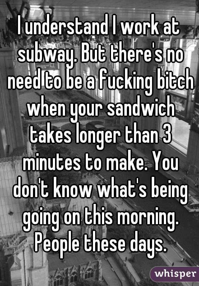 I understand I work at subway. But there's no need to be a fucking bitch when your sandwich takes longer than 3 minutes to make. You don't know what's being going on this morning. People these days.