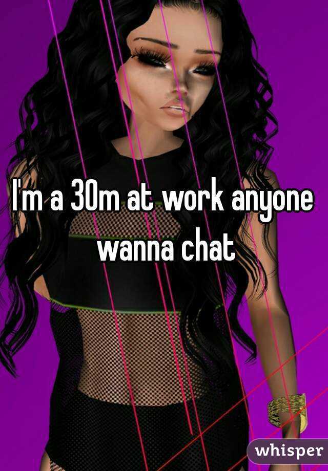 I'm a 30m at work anyone wanna chat