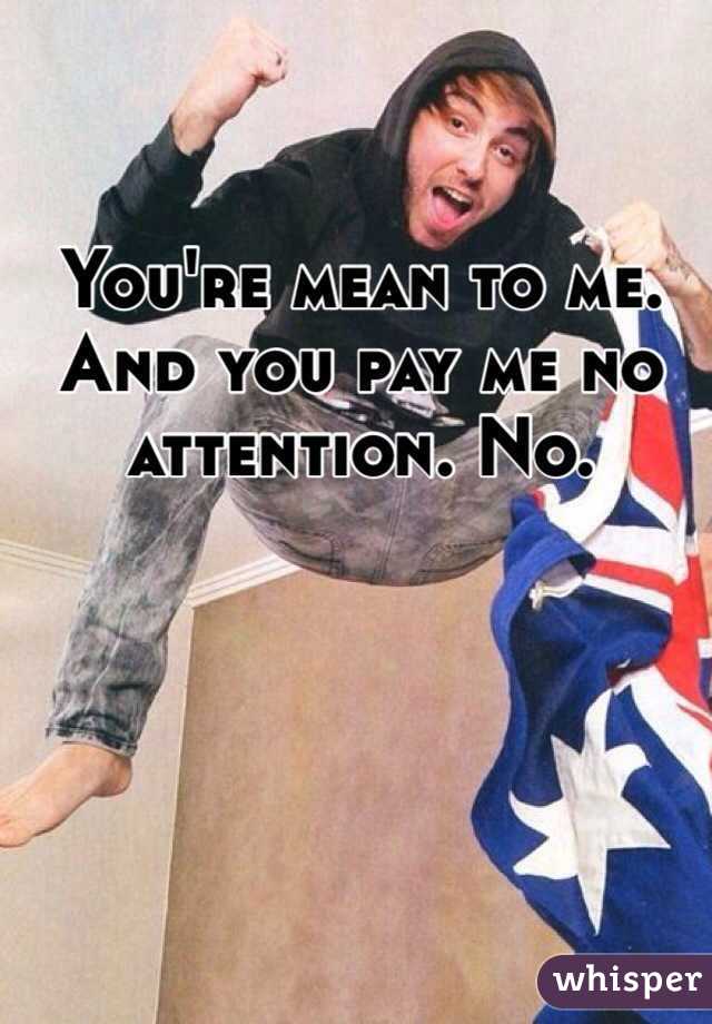 You're mean to me. And you pay me no attention. No.