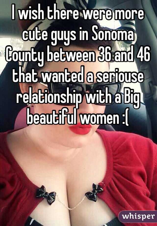 I wish there were more cute guys in Sonoma County between 36 and 46 that wanted a seriouse relationship with a Big beautiful women :(