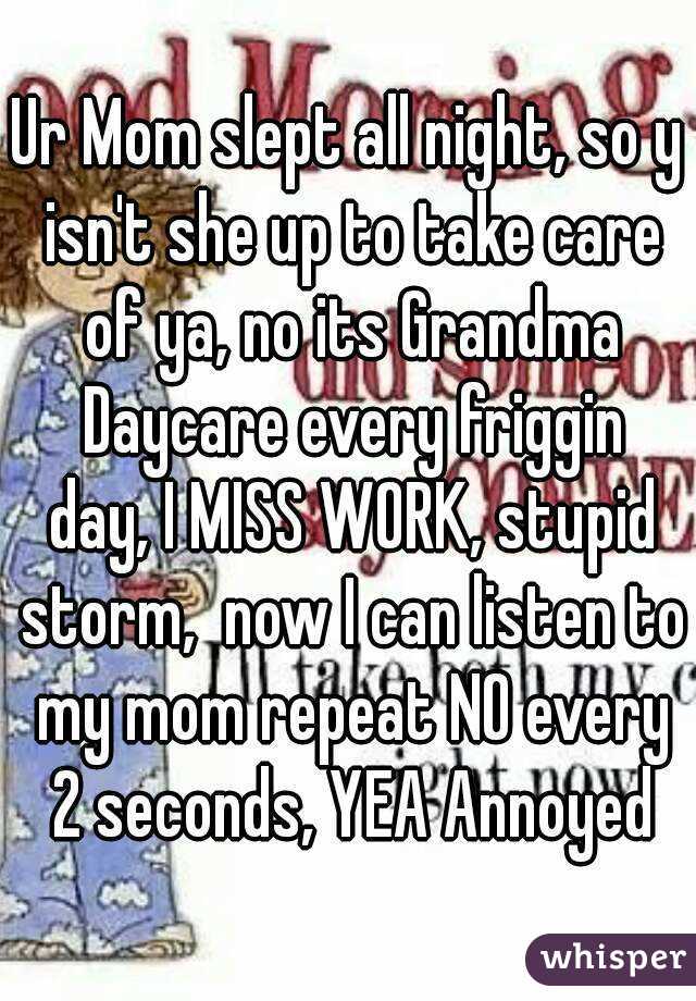 Ur Mom slept all night, so y isn't she up to take care of ya, no its Grandma Daycare every friggin day, I MISS WORK, stupid storm,  now I can listen to my mom repeat NO every 2 seconds, YEA Annoyed
