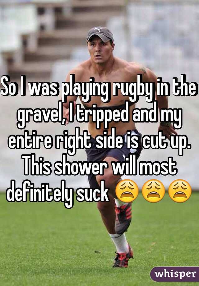 So I was playing rugby in the gravel, I tripped and my entire right side is cut up. This shower will most definitely suck 😩😩😩