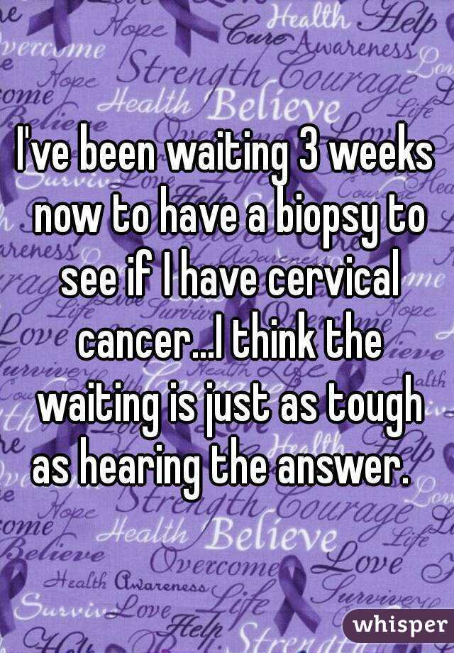 I've been waiting 3 weeks now to have a biopsy to see if I have cervical cancer...I think the waiting is just as tough as hearing the answer.  