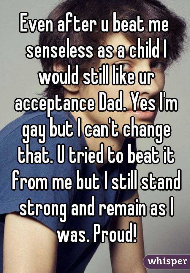 Even after u beat me senseless as a child I would still like ur acceptance Dad. Yes I'm gay but I can't change that. U tried to beat it from me but I still stand strong and remain as I was. Proud!