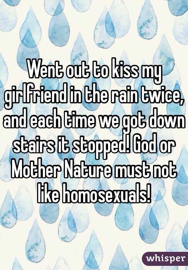 Went out to kiss my girlfriend in the rain twice, and each time we got down stairs it stopped! God or Mother Nature must not like homosexuals! 