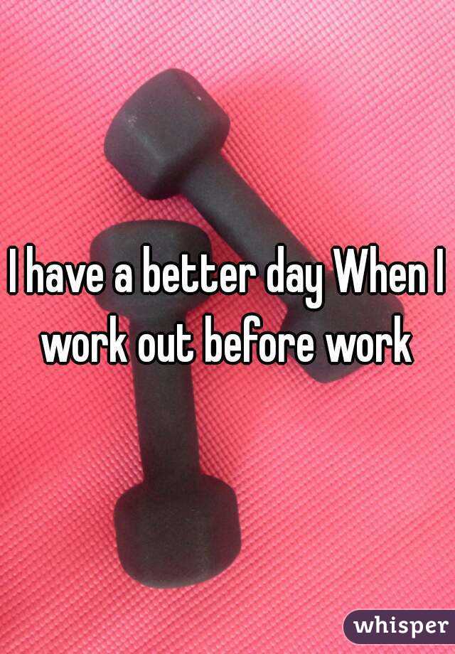 I have a better day When I work out before work 