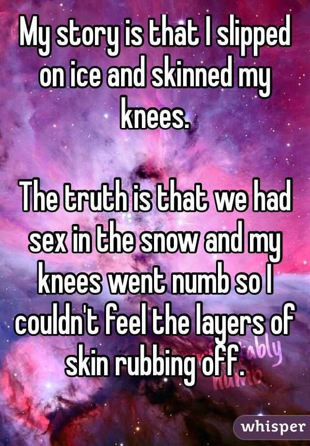 My story is that I slipped on ice and skinned my knees. 

The truth is that we had sex in the snow and my knees went numb so I couldn't feel the layers of skin rubbing off.

