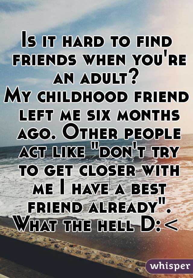 Is it hard to find friends when you're an adult? 
My childhood friend left me six months ago. Other people act like "don't try to get closer with me I have a best friend already".
What the hell D:<