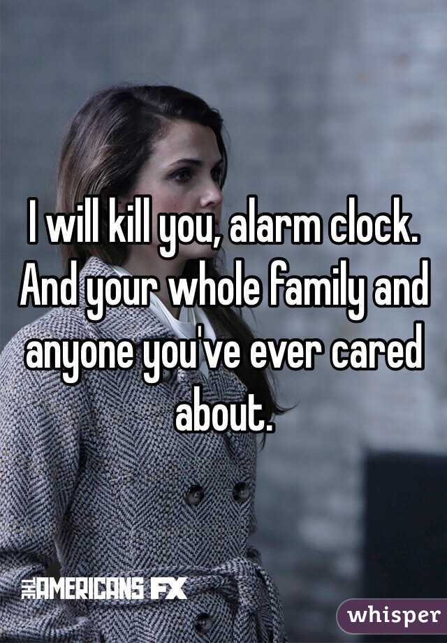 I will kill you, alarm clock. And your whole family and anyone you've ever cared about.