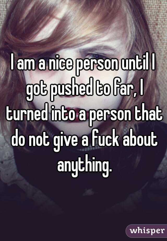 I am a nice person until I got pushed to far, I turned into a person that do not give a fuck about anything.