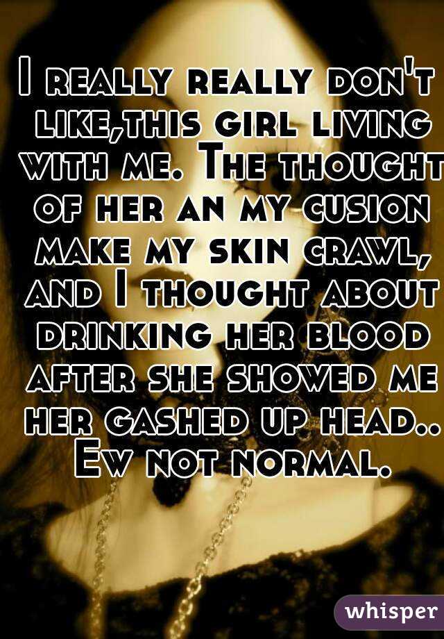 I really really don't like,this girl living with me. The thought of her an my cusion make my skin crawl, and I thought about drinking her blood after she showed me her gashed up head.. Ew not normal.
