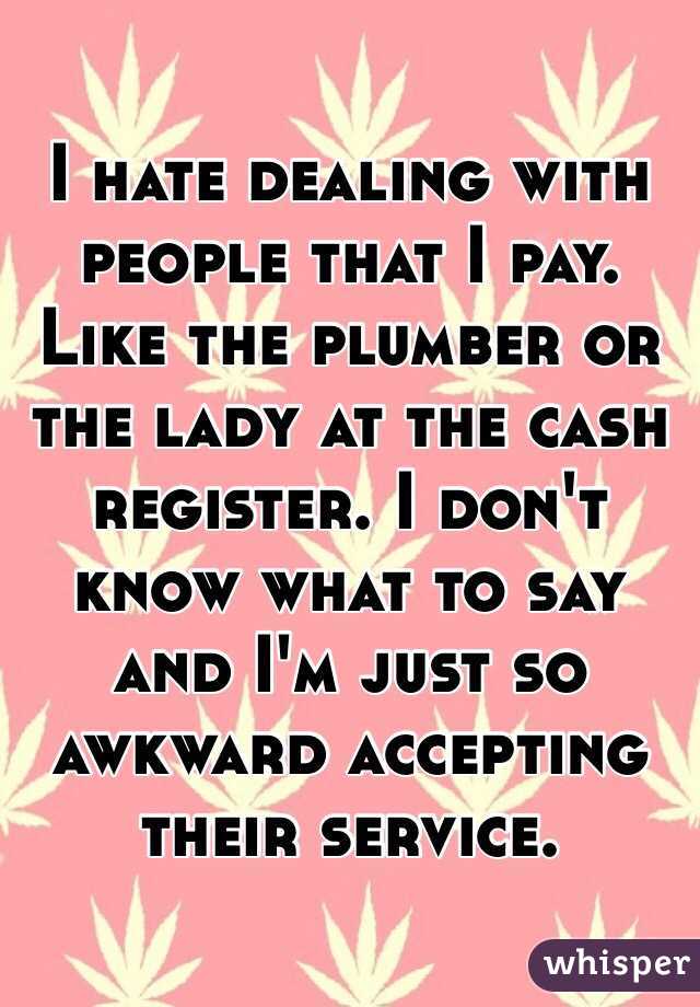 I hate dealing with people that I pay. Like the plumber or the lady at the cash register. I don't know what to say and I'm just so awkward accepting their service. 