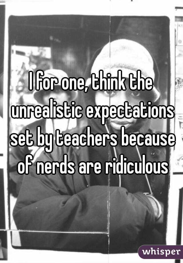I for one, think the unrealistic expectations set by teachers because of nerds are ridiculous