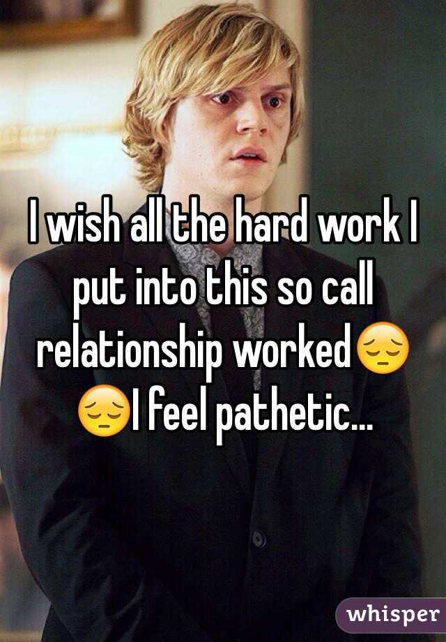 I wish all the hard work I put into this so call relationship worked😔😔I feel pathetic...