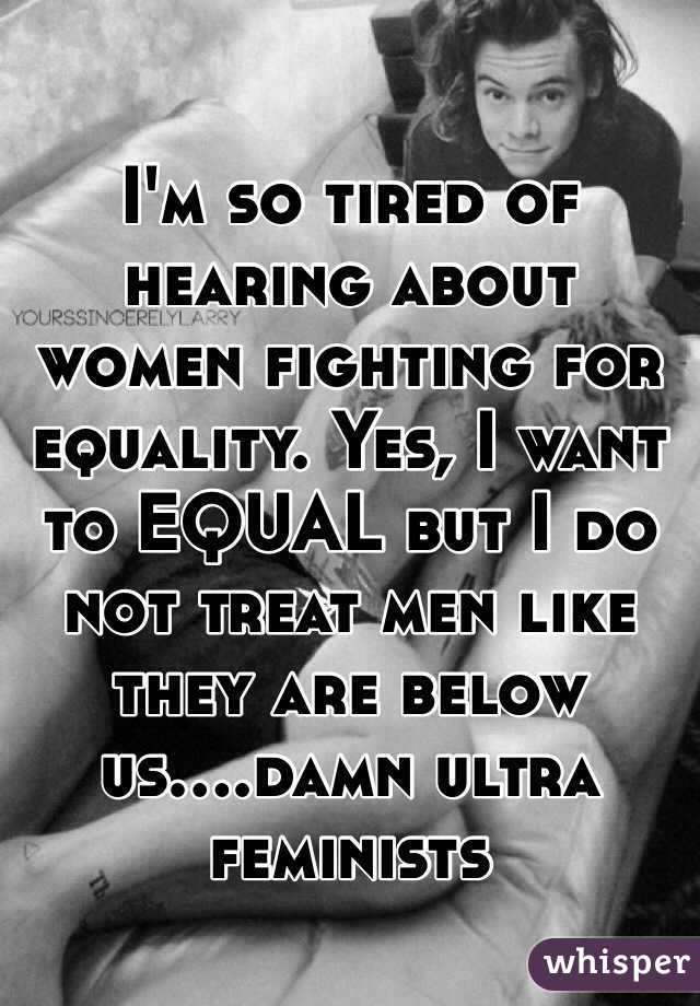 I'm so tired of hearing about women fighting for equality. Yes, I want to EQUAL but I do not treat men like they are below us....damn ultra feminists