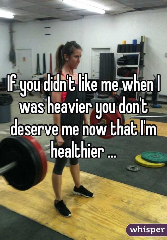 If you didn't like me when I was heavier you don't deserve me now that I'm healthier ...