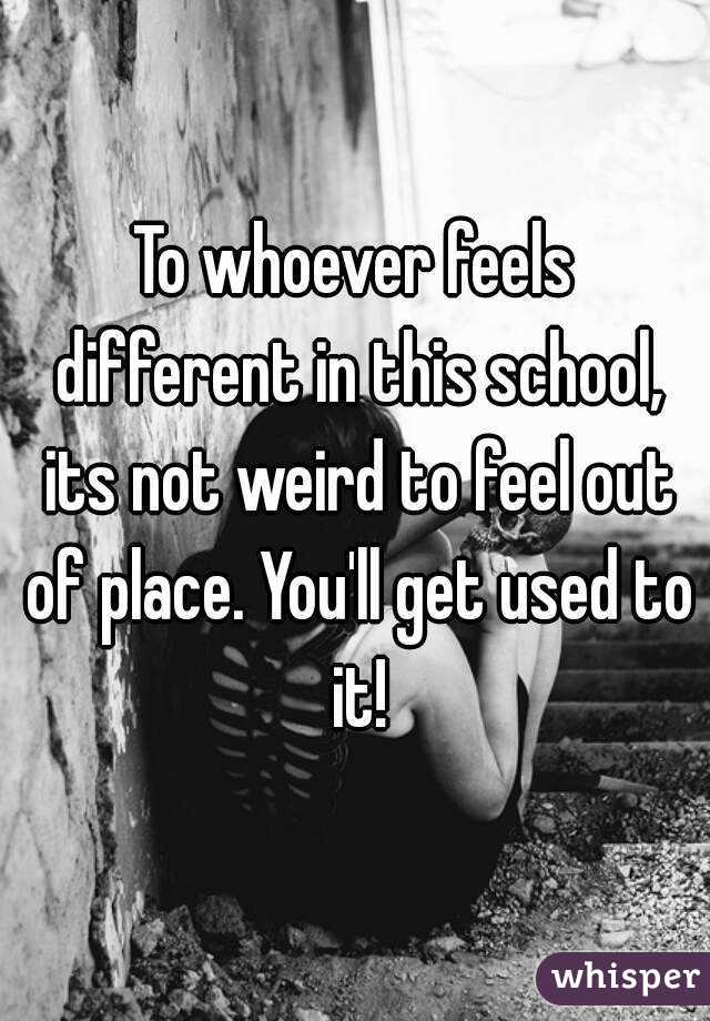 To whoever feels different in this school, its not weird to feel out of place. You'll get used to it!