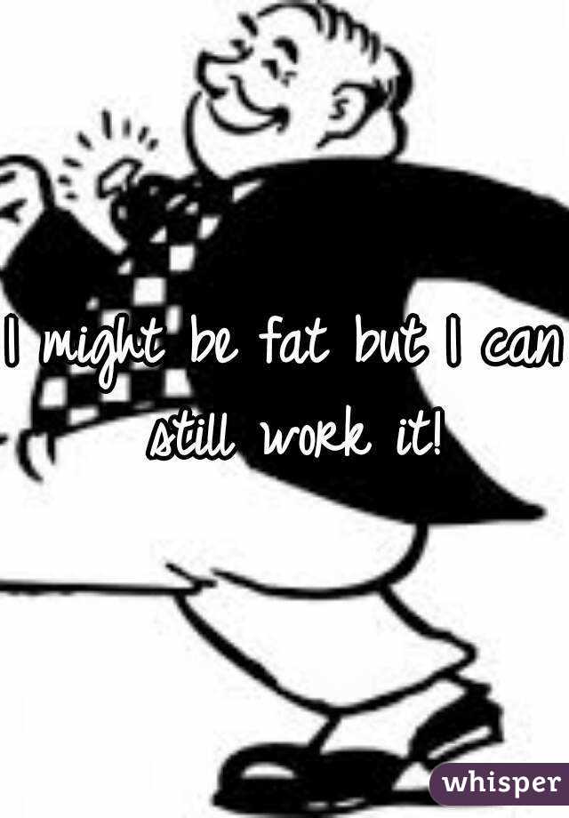 I might be fat but I can still work it!