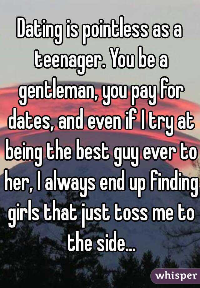 Dating is pointless as a teenager. You be a gentleman, you pay for dates, and even if I try at being the best guy ever to her, I always end up finding girls that just toss me to the side...