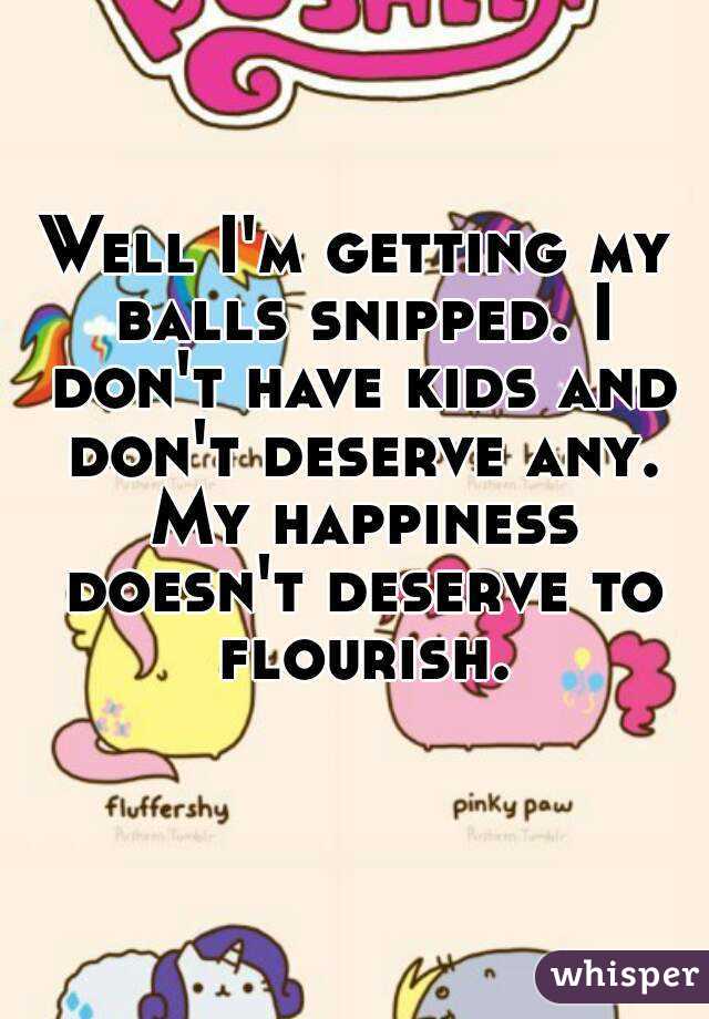 Well I'm getting my balls snipped. I don't have kids and don't deserve any. My happiness doesn't deserve to flourish. 