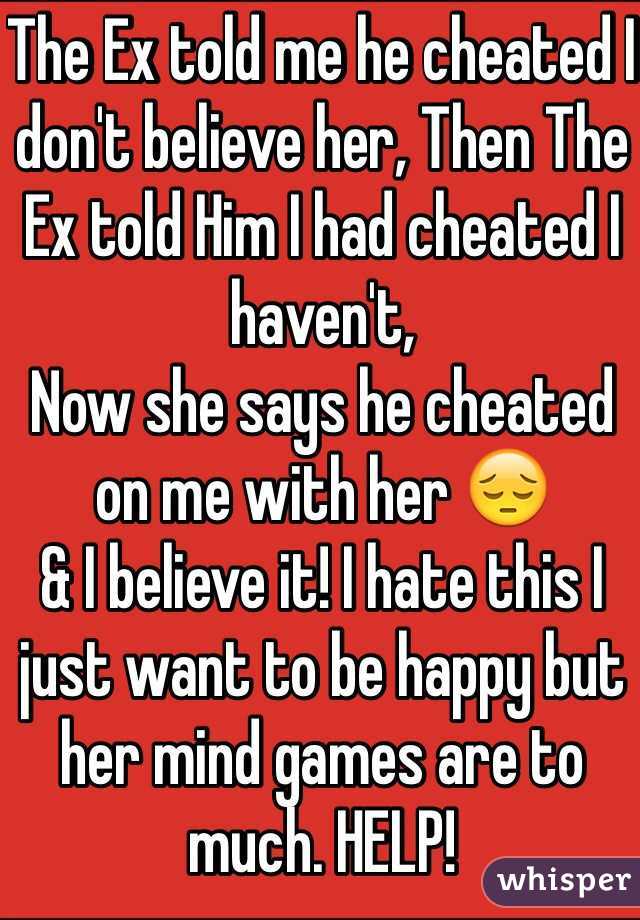 The Ex told me he cheated I don't believe her, Then The Ex told Him I had cheated I haven't,
Now she says he cheated on me with her 😔
& I believe it! I hate this I just want to be happy but her mind games are to much. HELP! 